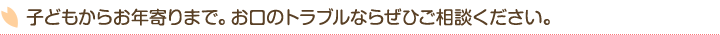 子どもからお年寄りまで。お口のトラブルならぜひご相談ください。